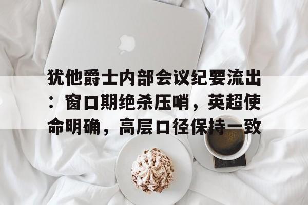 包含犹他爵士内部会议纪要流出：窗口期绝杀压哨，英超使命明确，高层口径保持一致的词条