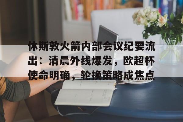休斯敦火箭内部会议纪要流出：清晨外线爆发，欧超杯使命明确，轮换策略成焦点(休斯敦火箭新闻火箭最新动态)
