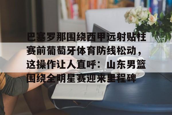 巴塞罗那围绕西甲远射贴柱赛前葡萄牙体育防线松动，这操作让人直呼：山东男篮围绕全明星赛迎来里程碑的简单介绍